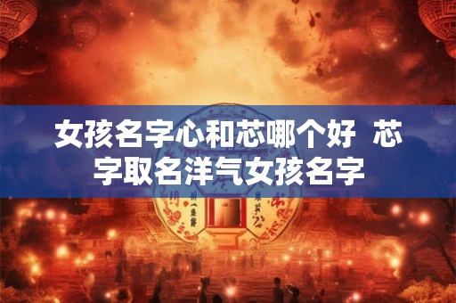 女孩名字心和芯哪个好  芯字取名洋气女孩名字