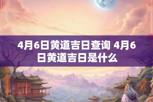 4月6日黄道吉日查询 4月6日黄道吉日是什么