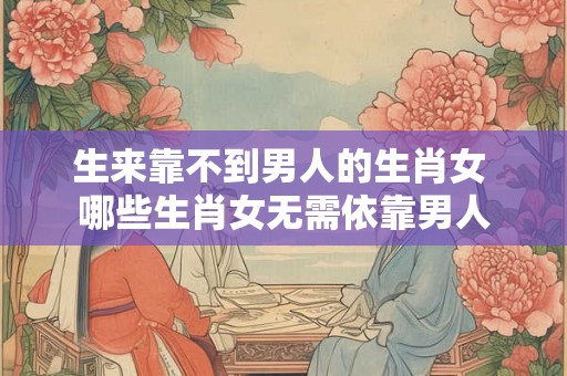 生来靠不到男人的生肖女 哪些生肖女无需依靠男人