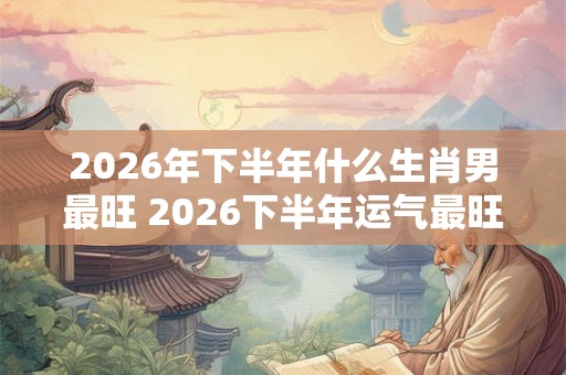 2026年下半年什么生肖男最旺 2026下半年运气最旺的生肖男
