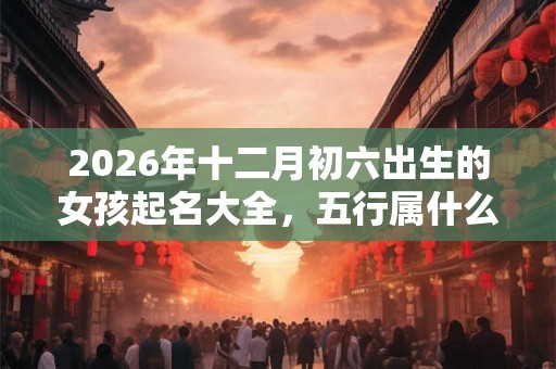 2026年十二月初六出生的女孩起名大全，五行属什么