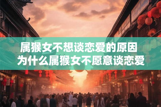 属猴女不想谈恋爱的原因 为什么属猴女不愿意谈恋爱