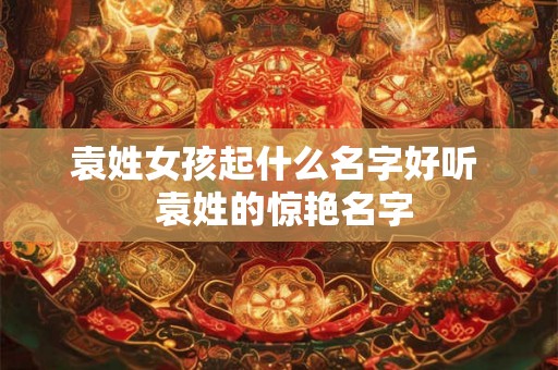 袁姓女孩起什么名字好听 袁姓的惊艳名字 袁姓女孩起什么名字好听 袁姓的惊艳名字