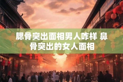 腮骨突出面相男人咋样 鼻骨突出的女人面相 腮骨突出面相男人咋样 鼻骨突出的女人面相