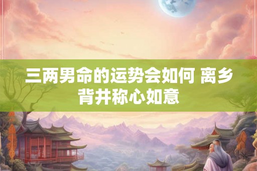 三两男命的运势会如何 离乡背井称心如意