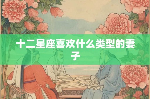 十二星座喜欢什么类型的妻子 十二星座喜欢什么类型的妻子