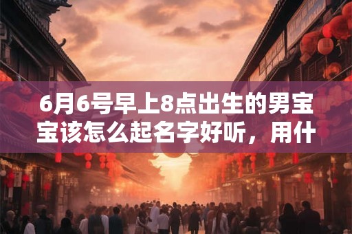 6月6号早上8点出生的男宝宝该怎么起名字好听，用什么字好