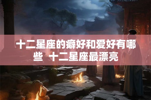 十二星座的癖好和爱好有哪些 十二星座最漂亮 十二星座的癖好和爱好有哪些 十二星座最漂亮