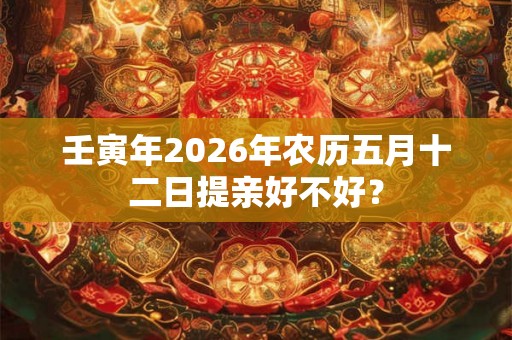 壬寅年2026年农历五月十二日提亲好不好？