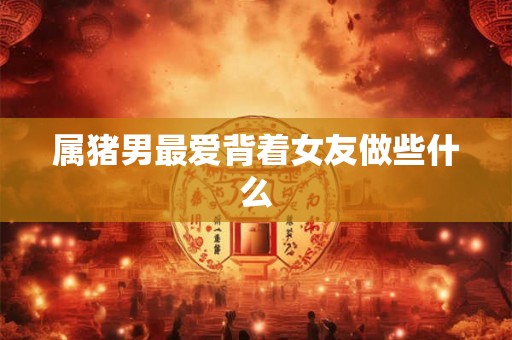 属猪男最爱背着女友做些什么