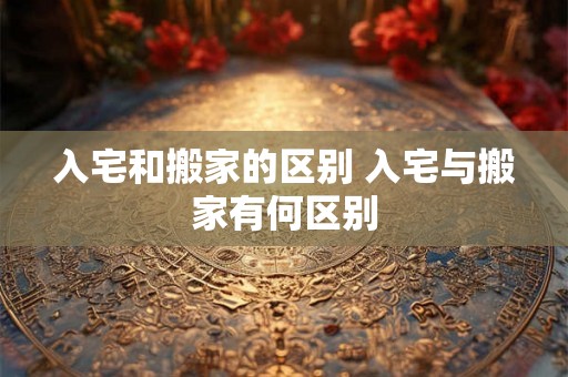 入宅和搬家的区别 入宅与搬家有何区别 入宅和搬家的区别 入宅与搬家有何区别