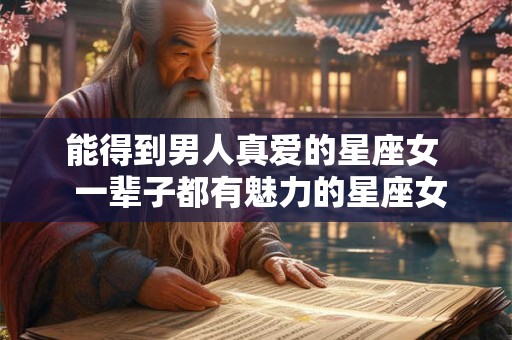 能得到男人真爱的星座女  一辈子都有魅力的星座女