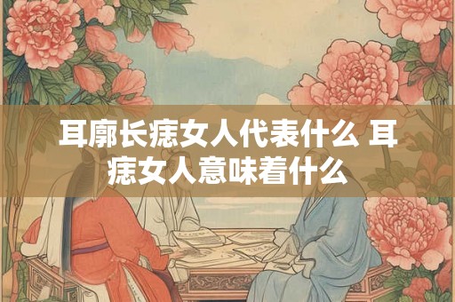 耳廓长痣女人代表什么 耳痣女人意味着什么