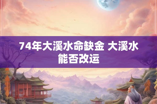 74年大溪水命缺金 大溪水能否改运 74年大溪水命缺金 大溪水能否改运