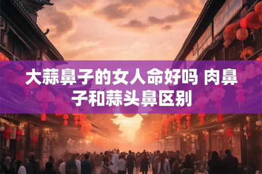 大蒜鼻子的女人命好吗 肉鼻子和蒜头鼻区别 大蒜鼻子的女人命好吗 肉鼻子和蒜头鼻区别