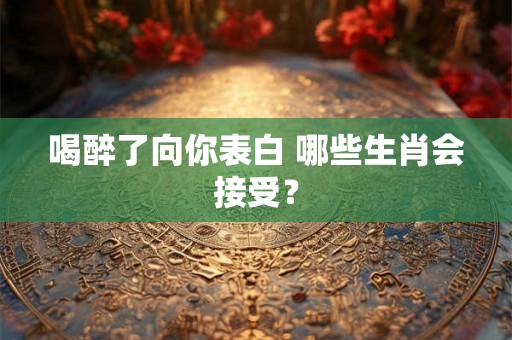 喝醉了向你表白 哪些生肖会接受？