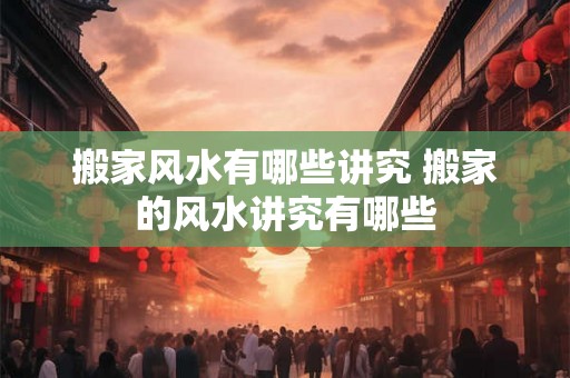 搬家风水有哪些讲究 搬家的风水讲究有哪些