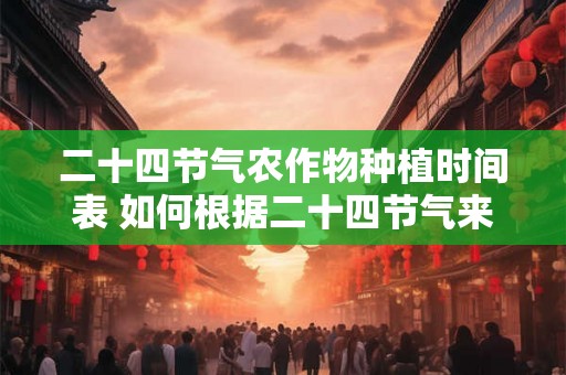 二十四节气农作物种植时间表 如何根据二十四节气来安排农作物种植时间 二十四节气农作物种植时间表 如何根据二十四节气来安排农作物种植时间