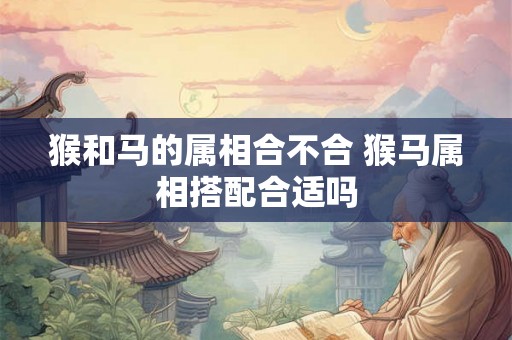 猴和马的属相合不合 猴马属相搭配合适吗 猴和马的属相合不合 猴马属相搭配合适吗
