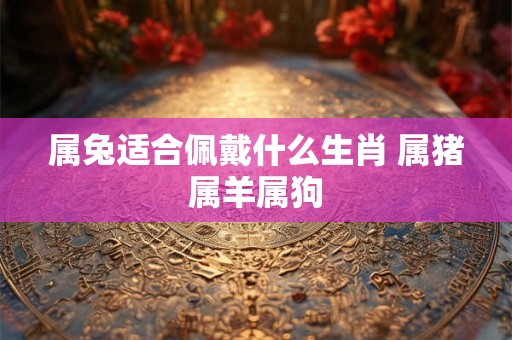 属兔适合佩戴什么生肖 属猪属羊属狗 属兔适合佩戴什么生肖 属猪属羊属狗