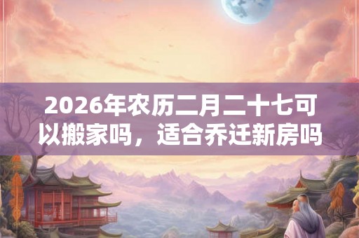 2026年农历二月二十七可以搬家吗，适合乔迁新房吗？