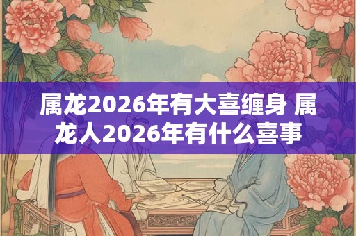 属龙2026年有大喜缠身 属龙人2026年有什么喜事 属龙2026年有大喜缠身 属龙人2026年有什么喜事