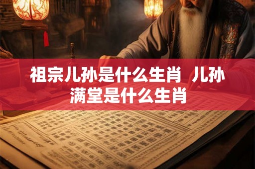 祖宗儿孙是什么生肖  儿孙满堂是什么生肖