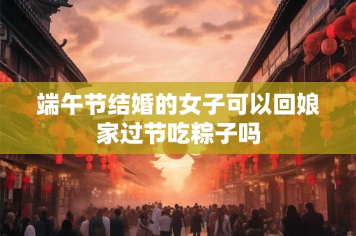 端午节结婚的女子可以回娘家过节吃粽子吗