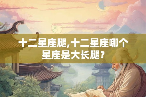 十二星座腿,十二星座哪个星座是大长腿？