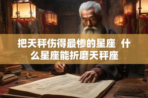把天秤伤得最惨的星座  什么星座能折磨天秤座
