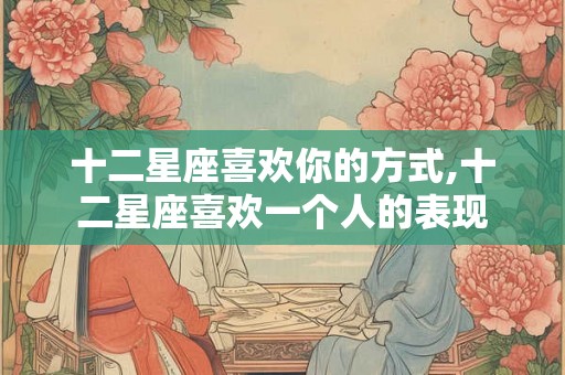 十二星座喜欢你的方式,十二星座喜欢一个人的表现 十二星座喜欢你的方式,十二星座喜欢一个人的表现