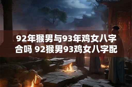 92年猴男与93年鸡女八字合吗 92猴男93鸡女八字配对