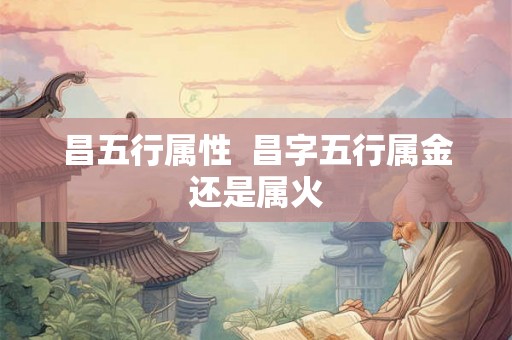 昌五行属性 昌字五行属金还是属火 昌五行属性 昌字五行属金还是属火