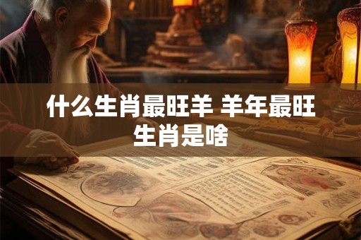 什么生肖最旺羊 羊年最旺生肖是啥