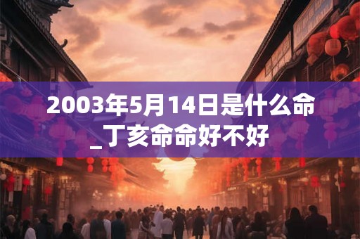 2003年5月14日是什么命_丁亥命命好不好 2003年5月14日是什么命_丁亥命命好不好