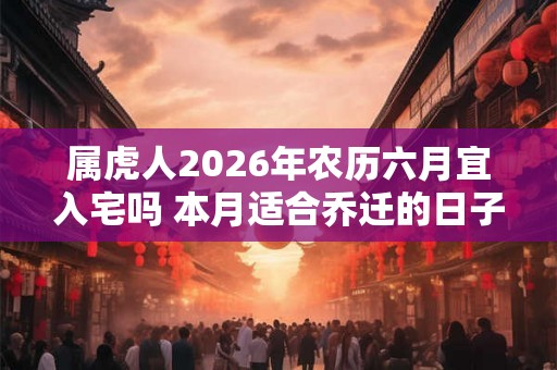 属虎人2026年农历六月宜入宅吗 本月适合乔迁的日子