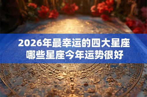2026年最幸运的四大星座 哪些星座今年运势很好 2026年最幸运的四大星座 哪些星座今年运势很好