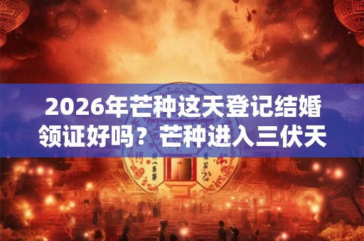 2026年芒种这天登记结婚领证好吗？芒种进入三伏天了吗？