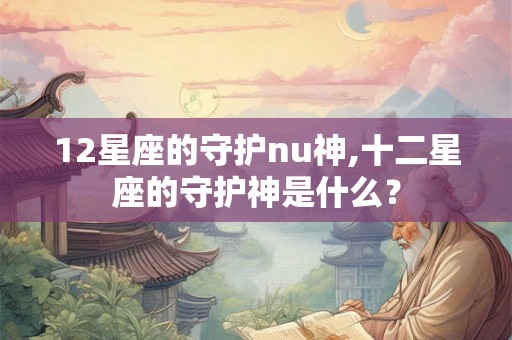 12星座的守护nu神,十二星座的守护神是什么？