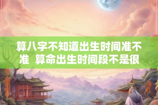算八字不知道出生时间准不准  算命出生时间段不是很确定能准吗
