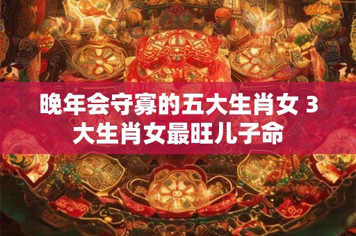 晚年会守寡的五大生肖女 3大生肖女最旺儿子命