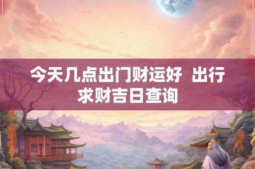 今天几点出门财运好  出行求财吉日查询