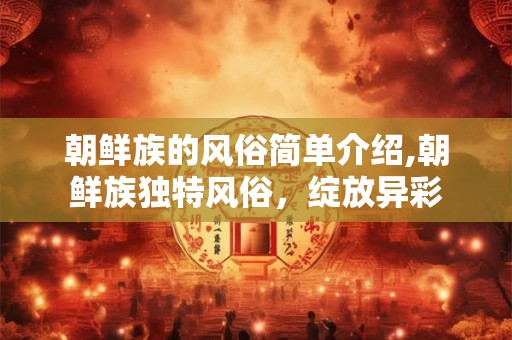 朝鲜族的风俗简单介绍,朝鲜族独特风俗，绽放异彩
