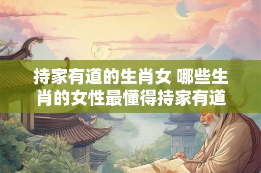 持家有道的生肖女 哪些生肖的女性最懂得持家有道