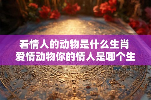 看情人的动物是什么生肖 爱情动物你的情人是哪个生肖