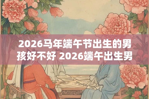 2026马年端午节出生的男孩好不好 2026端午出生男孩命运