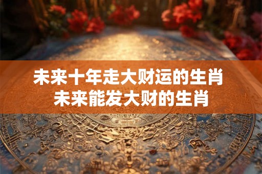 未来十年走大财运的生肖 未来能发大财的生肖