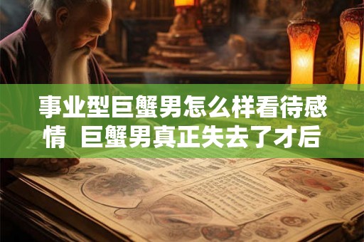 事业型巨蟹男怎么样看待感情  巨蟹男真正失去了才后悔