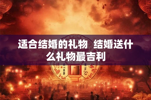 适合结婚的礼物  结婚送什么礼物最吉利