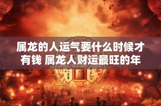 属龙的人运气要什么时候才有钱 属龙人财运最旺的年龄 属龙的人运气要什么时候才有钱 属龙人财运最旺的年龄